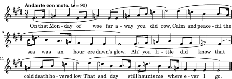 \relative c' {
\language "english"
\key e \major
\time 3/4
\tempo "Andante con moto." 4=90
\set Staff.midiInstrument = bagpipe % Appropriate tone - can't decide which is best!
\set Staff.midiInstrument = recorder % Also appropriate - can't decide which is best!
\partial 4
e8.\( fs16 |
g4 a e8 fs8 |
g2\) e8\( e8 |
g4 a8 b8 d4 |
e2\) e4\( |
d4 b b8. a16 |
b16 d8. b4 a8. g16 |
fs4 e e |
e2\) e8.\( fs16 |
g4 a e8 fs8 |
g2\) e4\( |
g4 a8 b8 d4 |
e2\) e4\( |
d4 b b8. a16 |
b16 d8. b4 a8. g16 |
fs4 e e e2\) \bar "|."
}
%%%%%%%%%%%%%%%
%HELP - this section needs help from a musical Irish speaker
%to sort out the phrasing.
%
% \addlyrics {
% Ó! Luan dubh an áir tháinig suaineas ró-breá,
% Do ghluaisíais uaim-se leath-uairín roim lá
% Ag iasgach ar bhád i gciantaibh d'úr mbá,
% D'fhonn iarsma na bliana 's 'n-úr ndiaidh go bhfaghad bás.
% }
%%%%%%%%%%%%%%%
\addlyrics {
\override LyricHyphen.minimum-distance = #2.0
On that |
Mon -- day of _ |
woe far a -- |
way you _ did |
row, Calm |
and peace -- ful the |
sea _ was an _ |
hour ere dawn's |
glow. Ah! you |
li -- ttle did _ |
know that |
cold death ho -- vered |
low That sad day _ |
still _ haunts me where _ -- |
e -- ver I |
go. \bar "|."
}